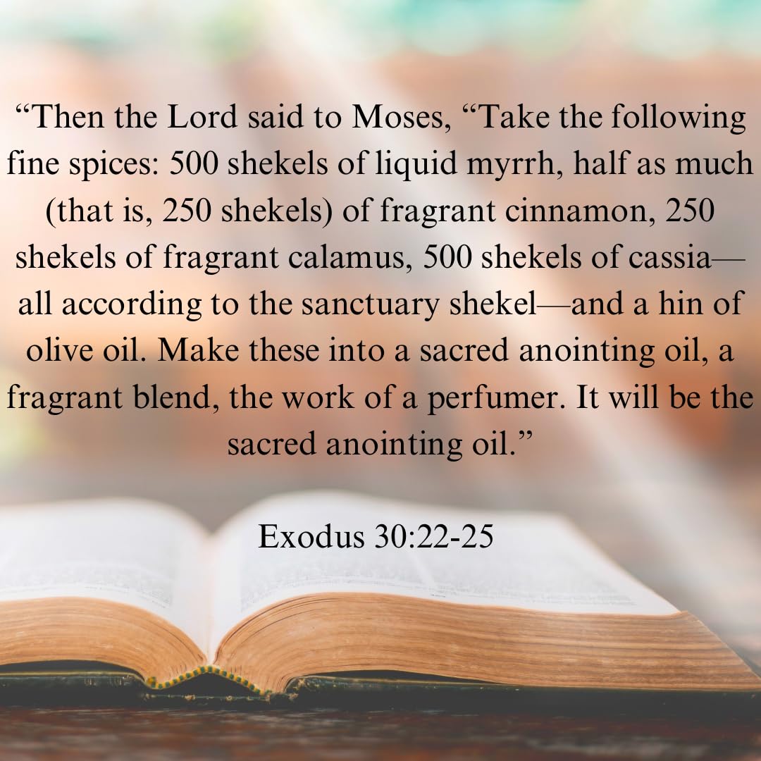 Exodus 30:22-25 Anointing Oil 100ml/3.38 oz. Recipe God gave to Moses - 500 shekels of liquid myrrh, 250 shekels of fragrant cinnamon, 250 shekels of fragrant calamus, 500 shekels of cassia and a hin of olive oil. Comes in a top of the line spill proof, s